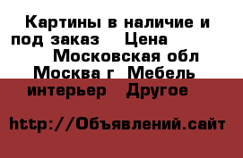 Картины в наличие и под заказ  › Цена ­ 1500-8000 - Московская обл., Москва г. Мебель, интерьер » Другое   